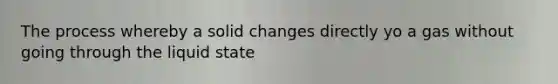 The process whereby a solid changes directly yo a gas without going through the liquid state