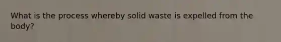 What is the process whereby solid waste is expelled from the body?