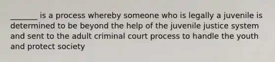 _______ is a process whereby someone who is legally a juvenile is determined to be beyond the help of the juvenile justice system and sent to the adult criminal court process to handle the youth and protect society