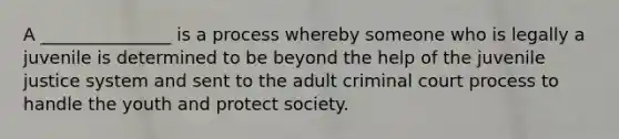 A _______________ is a process whereby someone who is legally a juvenile is determined to be beyond the help of the juvenile justice system and sent to the adult criminal court process to handle the youth and protect society.