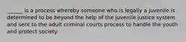 ______ is a process whereby someone who is legally a juvenile is determined to be beyond the help of the juvenile justice system and sent to the adult criminal courts process to handle the youth and protect society