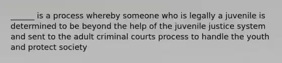 ______ is a process whereby someone who is legally a juvenile is determined to be beyond the help of the juvenile justice system and sent to the adult criminal courts process to handle the youth and protect society