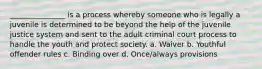 _______________ is a process whereby someone who is legally a juvenile is determined to be beyond the help of the juvenile justice system and sent to the adult criminal court process to handle the youth and protect society. a. Waiver b. Youthful offender rules c. Binding over d. Once/always provisions