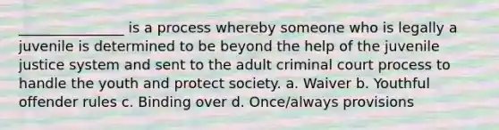 _______________ is a process whereby someone who is legally a juvenile is determined to be beyond the help of the juvenile justice system and sent to the adult criminal court process to handle the youth and protect society. a. Waiver b. Youthful offender rules c. Binding over d. Once/always provisions