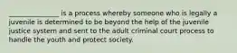 _______________ is a process whereby someone who is legally a juvenile is determined to be beyond the help of the juvenile justice system and sent to the adult criminal court process to handle the youth and protect society.