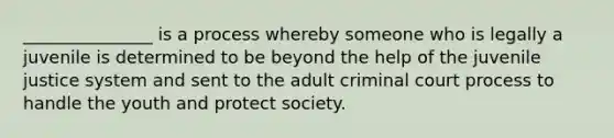 _______________ is a process whereby someone who is legally a juvenile is determined to be beyond the help of the juvenile justice system and sent to the adult criminal court process to handle the youth and protect society.