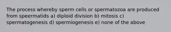 The process whereby sperm cells or spermatozoa are produced from speermatids a) diploid division b) mitosis c) spermatogenesis d) spermiogenesis e) none of the above