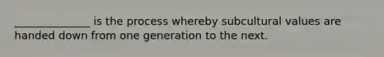 ______________ is the process whereby subcultural values are handed down from one generation to the next.