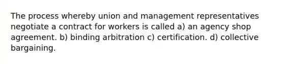 The process whereby union and management representatives negotiate a contract for workers is called a) an agency shop agreement. b) binding arbitration c) certification. d) collective bargaining.