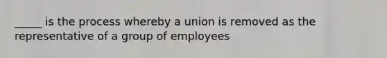 _____ is the process whereby a union is removed as the representative of a group of employees