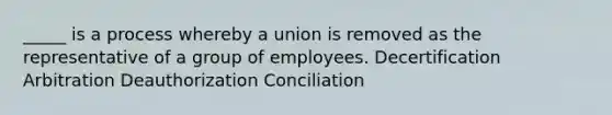 _____ is a process whereby a union is removed as the representative of a group of employees. Decertification Arbitration Deauthorization Conciliation