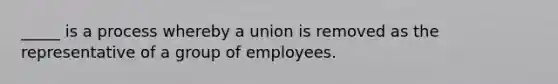 _____ is a process whereby a union is removed as the representative of a group of employees.