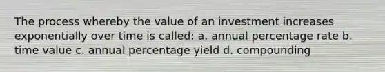 The process whereby the value of an investment increases exponentially over time is called: a. annual percentage rate b. time value c. annual percentage yield d. compounding