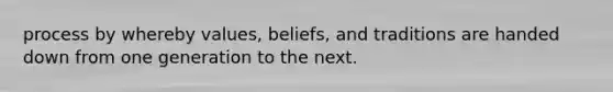 process by whereby values, beliefs, and traditions are handed down from one generation to the next.