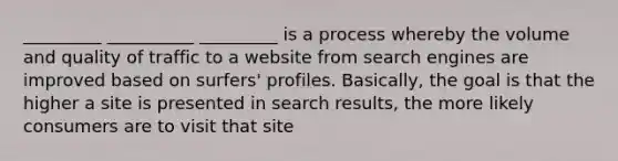 _________ __________ _________ is a process whereby the volume and quality of traffic to a website from search engines are improved based on surfers' profiles. Basically, the goal is that the higher a site is presented in search results, the more likely consumers are to visit that site