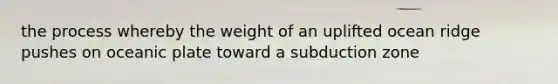 the process whereby the weight of an uplifted ocean ridge pushes on oceanic plate toward a subduction zone