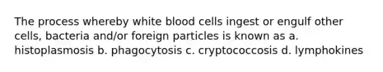 The process whereby white blood cells ingest or engulf other cells, bacteria and/or foreign particles is known as a. histoplasmosis b. phagocytosis c. cryptococcosis d. lymphokines