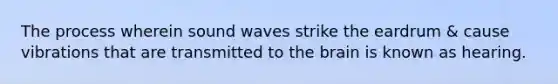 The process wherein sound waves strike the eardrum & cause vibrations that are transmitted to the brain is known as hearing.