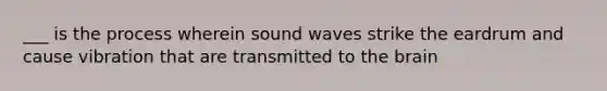 ___ is the process wherein sound waves strike the eardrum and cause vibration that are transmitted to the brain