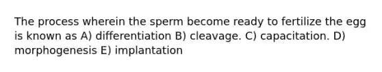 The process wherein the sperm become ready to fertilize the egg is known as A) differentiation B) cleavage. C) capacitation. D) morphogenesis E) implantation