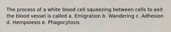 The process of a white blood cell squeezing between cells to exit the blood vessel is called a. Emigration b. Wandering c. Adhesion d. Hempoiesis e. Phagocytosis