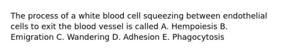 The process of a white blood cell squeezing between endothelial cells to exit the blood vessel is called A. Hempoiesis B. Emigration C. Wandering D. Adhesion E. Phagocytosis