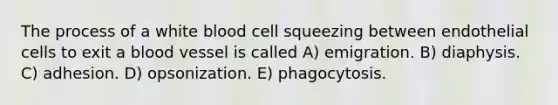 The process of a white blood cell squeezing between endothelial cells to exit a blood vessel is called A) emigration. B) diaphysis. C) adhesion. D) opsonization. E) phagocytosis.