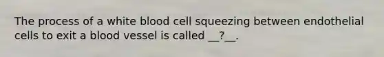 The process of a white blood cell squeezing between endothelial cells to exit a blood vessel is called __?__.