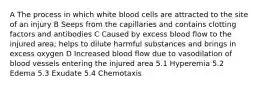 A The process in which white blood cells are attracted to the site of an injury B Seeps from the capillaries and contains clotting factors and antibodies C Caused by excess blood flow to the injured area; helps to dilute harmful substances and brings in excess oxygen D Increased blood flow due to vasodilation of blood vessels entering the injured area 5.1 Hyperemia 5.2 Edema 5.3 Exudate 5.4 Chemotaxis