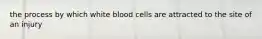 the process by which white blood cells are attracted to the site of an injury