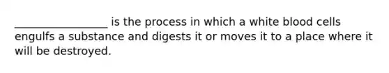 _________________ is the process in which a white blood cells engulfs a substance and digests it or moves it to a place where it will be destroyed.