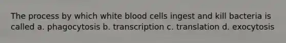 The process by which white blood cells ingest and kill bacteria is called a. phagocytosis b. transcription c. translation d. exocytosis