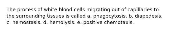 The process of white blood cells migrating out of capillaries to the surrounding tissues is called a. phagocytosis. b. diapedesis. c. hemostasis. d. hemolysis. e. positive chemotaxis.