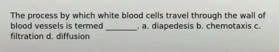 The process by which white blood cells travel through the wall of blood vessels is termed ________. a. diapedesis b. chemotaxis c. filtration d. diffusion