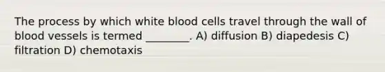 The process by which white blood cells travel through the wall of blood vessels is termed ________. A) diffusion B) diapedesis C) filtration D) chemotaxis