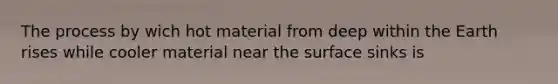 The process by wich hot material from deep within the Earth rises while cooler material near the surface sinks is