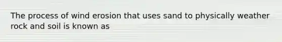 The process of wind erosion that uses sand to physically weather rock and soil is known as