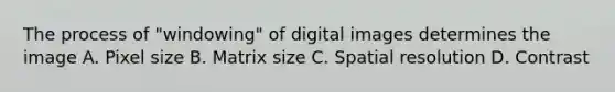 The process of "windowing" of digital images determines the image A. Pixel size B. Matrix size C. Spatial resolution D. Contrast