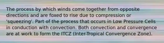 The process by which winds come together from opposite directions and are foxed to rise due to compression or 'squeezing'. Part of the process that occurs in Low Pressure Cells in conduction with convection. Both convection and convergence are at work to form the ITCZ (Inter-Tropical Convergence Zone).