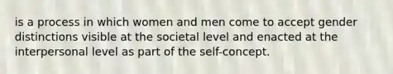 is a process in which women and men come to accept gender distinctions visible at the societal level and enacted at the interpersonal level as part of the self-concept.