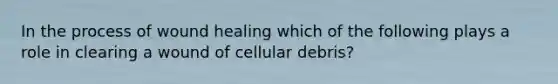 In the process of wound healing which of the following plays a role in clearing a wound of cellular debris?