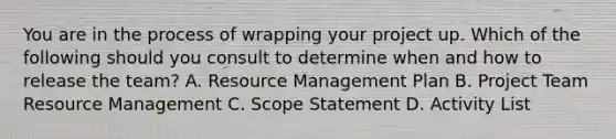 You are in the process of wrapping your project up. Which of the following should you consult to determine when and how to release the team? A. Resource Management Plan B. Project Team Resource Management C. Scope Statement D. Activity List