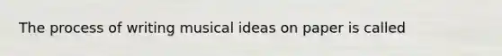 The process of writing musical ideas on paper is called