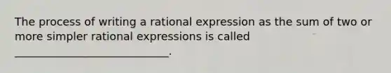 The process of writing a rational expression as the sum of two or more simpler rational expressions is called ____________________________.