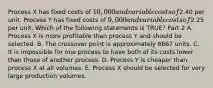 Process X has fixed costs of​ 10,000 and variable costs of​2.40 per unit. Process Y has fixed costs of​ 9,000 and variable costs of​2.25 per unit. Which of the following statements is​ TRUE? Part 2 A. Process X is more profitable than process Y and should be selected. B. The crossover point is approximately 6667 units. C. It is impossible for one process to have both of its costs lower than those of another process. D. Process Y is cheaper than process X at all volumes. E. Process X should be selected for very large production volumes.