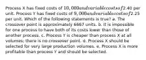 Process X has fixed costs of 10,000 and variable costs of2.40 per unit. Process Y has fixed costs of 9,000 and variable costs of2.25 per unit. Which of the following statements is true? a. The crossover point is approximately 6667 units. b. It is impossible for one process to have both of its costs lower than those of another process. c. Process Y is cheaper than process X at all volumes; there is no crossover point. d. Process X should be selected for very large production volumes. e. Process X is more profitable than process Y and should be selected.