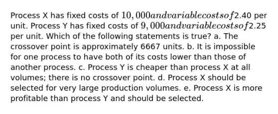 Process X has fixed costs of 10,000 and variable costs of2.40 per unit. Process Y has fixed costs of 9,000 and variable costs of2.25 per unit. Which of the following statements is true? a. The crossover point is approximately 6667 units. b. It is impossible for one process to have both of its costs lower than those of another process. c. Process Y is cheaper than process X at all volumes; there is no crossover point. d. Process X should be selected for very large production volumes. e. Process X is more profitable than process Y and should be selected.