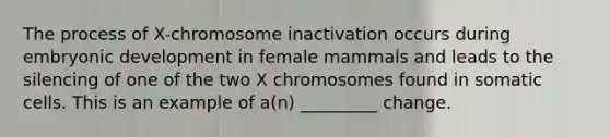 The process of X-chromosome inactivation occurs during embryonic development in female mammals and leads to the silencing of one of the two X chromosomes found in somatic cells. This is an example of a(n) _________ change.