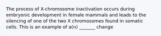 The process of X-chromosome inactivation occurs during embryonic development in female mammals and leads to the silencing of one of the two X chromosomes found in somatic cells. This is an example of a(n) _______ change