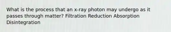 What is the process that an x-ray photon may undergo as it passes through matter? Filtration Reduction Absorption ﻿Disintegration